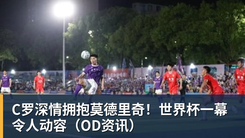 kaiyun体育C罗深情拥抱莫德里奇！世界杯一幕令人动容（OD资讯）